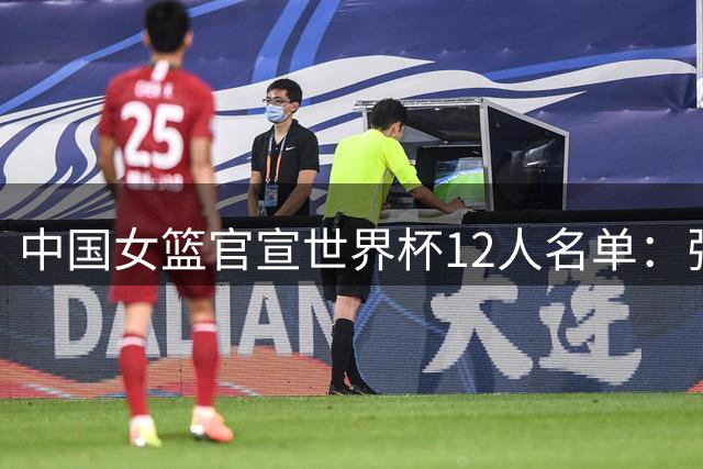 中国女篮官宣世界杯12人名单：张子宇韩旭领衔 李月汝护照遗失缺席